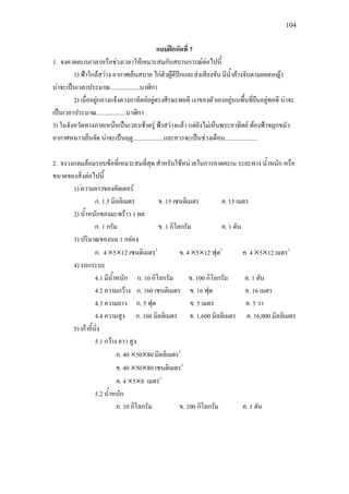 104
แบบฝกหัดที่ 7
1. จงคาดคะเนเวลาหรือชวงเวลาใหเหมาะสมกับสถานการณตอไปนี้
1) ฟาใกลสวาง อากาศเย็นสบาย ไกตัวผูตีปกและสงเสียงขัน มีน้ําคางจับตามยอดหญา
นาจะเปนเวลาประมาณ...................นาฬิกา
2) เมื่ออยูกลางแจงดวงอาทิตยอยูตรงศีรษะพอดี เงาของตัวเองอยูบนพื้นที่ยืนอยูพอดี นาจะ
เปนเวลาประมาณ...................นาฬิกา
3) ในจังหวัดทางภาคเหนือเปนเวลาเชาตรู ฟาสวางแลว แตยังไมเห็นพระอาทิตย ทองฟาขมุกขมัว
อากาศหนาวเย็นจัด นาจะเปนฤดู....................และควรจะเปนชวงเดือน.....................
2. จงวงกลมลอมรอบขอที่เหมาะสมที่สุด สําหรับใชหนวยในการคาดคะเน ระยะทาง น้ําหนัก หรือ
ขนาดของสิ่งตอไปนี้
1) ความยาวของคัตเตอร
ก. 1.5 มิลลิเมตร ข. 15 เซนติเมตร ค. 15 เมตร
2) น้ําหนักของมะพราว 1 ผล
ก. 1 กรัม ข. 1 กิโลกรัม ค. 1 ตัน
3) ปริมาณของนม 1 กลอง
ก. 4 ×5×12 เซนติเมตร3
ข. 4 ×5×12 ฟุต3
ค. 4 ×5×12 เมตร3
4) รถกระบะ
4.1 มีน้ําหนัก ก. 10 กิโลกรัม ข. 100 กิโลกรัม ค. 1 ตัน
4.2 ความกวาง ก. 160 เซนติเมตร ข. 16 ฟุต ค. 16 เมตร
4.3 ความยาว ก. 5 ฟุต ข. 5 เมตร ค. 5 วา
4.4 ความสูง ก. 160 มิลลิเมตร ข. 1,600 มิลลิเมตร ค. 16,000 มิลลิเมตร
5) เกาอี้นั่ง
5.1 กวาง ยาว สูง
ก. 40 ×50×80 มิลลิเมตร3
ข. 40 ×50×80 เซนติเมตร3
ค. 4 ×5×8 เมตร3
5.2 น้ําหนัก
ก. 10 กิโลกรัม ข. 100 กิโลกรัม ค. 1 ตัน
 