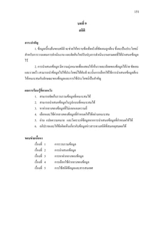 151
บทที่ 9
สถิติ
สาระสําคัญ
1. ขอมูลเบื้องตนของสถิติ จะชวยใหทราบขอเท็จจริงที่ชัดเจนถูกตอง ซึ่งจะเปนประโยชน
สําหรับการวางแผนการดําเนินงาน และตัดสินใจปรับปรุงการดําเนินงานตามผลที่ไดนําเสนอขอมูล
ไว
2. การนําเสนอขอมูล มีความมุงหมายเพื่อแสดงใหเห็นรายละเอียดของขอมูลไดงาย ชัดเจน
และรวดเร็ว สามารถนําขอมูลไปใชประโยชนไดทันที ฉะนั้นการเลือกใชวิธีการนําเสนอขอมูลตอง
ใหเหมาะสมกับลักษณะของขอมูลและการใชประโยชนเปนสําคัญ
ผลการเรียนรูที่คาดหวัง
1. สามารถจัดเก็บรวบรวมขอมูลที่เหมาะสมได
2. สามารถนําเสนอขอมูลในรูปแบบที่เหมาะสมได
3. หาคากลางของขอมูลที่ไมแจกแจงความถี่
4. เลือกและใชคากลางของขอมูลที่กําหนดใหไดอยางเหมาะสม
5. อาน แปลความหมาย และวิเคราะหขอมูลจากการนําเสนอขอมูลที่กําหนดใหได
6. อภิปรายและใหขอคิดเห็นเกี่ยวกับขอมูลขาวสารทางสถิติที่สมเหตุสมผลได
ขอบขายเนื้อหา
เรื่องที่ 1 การรวบรวมขอมูล
เรื่องที่ 2 การนําเสนอขอมูล
เรื่องที่ 3 การหาคากลางของขอมูล
เรื่องที่ 4 การเลือกใชคากลางของขอมูล
เรื่องที่ 5 การใชสถิติขอมูลและสารสนเทศ
 