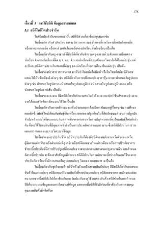 178
เรื่องที่ 5 การใชสถิติ ขอมูลสารสนเทศ
5.1 สถิติในชีวิตประจําวัน
ในชีวิตประจําวันของคนเรานั้น สถิติมีสวนเกี่ยวของอยูเสมอ เชน
ในเรื่องเกี่ยวกับตัวนักเรียน อาจจะมีการหาความสูงโดยเฉลี่ย หรือหาน้ําหนักโดยเฉลี่ย
หรือหาคะแนนเฉลี่ย หรือหาสวนสัดโดยเฉลี่ยของนักเรียนทั้งหองเรียน เปนตน
ในเรื่องเกี่ยวกับครู-อาจารย ก็มีสถิติเกี่ยวกับจํานวนครู-อาจารย ระดับผลการเรียนของ
นักเรียน จํานวนนักเรียนที่ติด 0, ร. มส. จํานวนนักเรียนที่สอบเขามหาวิทยาลัยไดในแตละรุน แต
ละปและสถิติการทํางานในสถานที่ตางๆ ของนักเรียนที่จบการศึกษาในแตละรุน เปนตน
ในเรื่องของขาวสาร สารสนเทศ จะเห็นวาในหนังสือพิมพ หรือในโทรทัศนจะมีตัวเลข
แสดงใหเห็นขอเท็จจริงตางๆ เชน สถิติเกี่ยวกับการเปลี่ยนแปลงราคาหุน อาจจะนําเสนอในรูปแบบ
ตางๆ เชน นําเสนอในรูปตาราง นําเสนอในรูปแผนภูมิแทง นําเสนอในรูปแผนภูมิวงกลม หรือ
นําเสนอในรูปกราฟเสน เปนตน
ในเรื่องของแรงงาน ก็มีสถิติเกี่ยวกับจํานวนคนในกําลังแรงงาน เปอรเซ็นตของคนวางงาน
รายไดและสวัสดิการที่คนงานไดรับ เปนตน
ในเรื่องเกี่ยวกับการกสิกรรม จะเห็นวาเกษตรกรตองมีการพัฒนาอยูเรื่อยๆ เชน การศึกษา
ผลผลิตขาวพันธุใหมเทียบกับพันธุเดิม หรือการทดลองปลูกออยในที่ดินลักษณะตางๆ การปลูกมัน
สําปะหลังแบบใดจึงจะเหมาะกับสภาพดินของตนเอง หรือการปลูกหมอนเลี้ยงไหมพันธุไหนดีกวา
กัน จึงจะไดใบหมอนที่มีคุณภาพทั้งยังเปนการประหยัดเวลาและแรงงาน ซึ่งสถิติมีสวนในการวาง
แผนการ ทดลองและการวิเคราะหขอมูล
ในเรื่องของการประกันชีวิต บริษัทประกันก็ตองมีสถิติของพนักงานหรือตัวแทน หรือ
ผูจัดการแตละฝาย หรือตําแหนงที่สูงกวา หรือสถิติยอดขายในแตละเดือน หรือการปรับอัตราการ
ชําระเบี้ยประกันที่มีการปรับปรุงเปลี่ยนแปลง อาจจะแยกตามเพศ ตามอายุ ตามวงเงิน การกําหนด
อัตราเบี้ยประกัน จะตองอาศัยขอมูลที่ผานมา สถิติมีสวนในการคํานวณเบี้ยประกันตามวิธีของการ
ประกันภัย พรอมทั้งมีการเสนอในรูปแบบตางๆ โดยเฉพาะแบบตาราง เปนตน
ในเรื่องเกี่ยวกับธุรกิจการคา บริษัทหางรานหรือสรรพสินคาตางๆ ก็มีสถิติเกี่ยวกับยอดขาย
สินคาในแผนกตางๆ สถิติแสดงปริมาณสินคาที่ขายประเภทตางๆ สถิติยอดขายของพนักงานแตละ
คน นอกจากนี้สถิติยังไปเกี่ยวของกับการรับประกันอายุใชงานของสินคา สถิติชวยในการกําหนด
วิธีเก็บรวบรวมขอมูลและการวิเคราะหขอมูล นอกจากนี้สถิติก็ยังมีสวนเกี่ยวของกับการควบคุม
คุณภาพสินคาที่ผลิตดวย
 