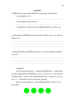 185
แบบฝกหัดที่ 1
1. ใหผูเรียนพิจารณาการทดลองสุมตอไปนี้วาผลจากการทดลองสุมอาจเปนอยางไรบาง
1). โยนเหรียญสิบบาท 1 อัน
……………………………………………………………………………………………...
2). โยนเหรียญสิบบาทสองอันพรอมกัน
……………………………………………………………………………………………...
3). หยิบลูกปงปอง 2 ลูกพรอมๆกัน จากกลองที่มีลูกปงปองสีเหลือง 3 ลูก สีแดง 1 ลูก
……………………………………………………………………………………………...
2. จงเขียนผลที่อาจจะเกิดขึ้นไดทั้งหมดจากการหมุนแปนวงกลมที่มีหมายเลข 1 และ2 แลวมาโยน
เหรียญบาท 1 อัน
………………………………………………………………………………………………………
………………………………………………………………………………………………………
……………………………………………………………………………………………………….
3. จงเขียนผลทั้งหมดที่อาจจะเกิดขึ้นไดจากการหยิบสลาก 1 ใบ จากสลากที่เขียนหมายเลขตั้งแต
10 ถึง 20 ไว
………………………………………………………………………………………………………
………………………………………………………………………………………………………
……………………………………………………………………………………………………….
1.2 เหตุการณ
ในการทดลองสุมโยนเหรียญบาท 1 เหรียญและเหรียญหาสิบสตางค 1 เหรียญ นักเรียน
ทราบแลววาผลทั้งหมดที่อาจจะเกิดขึ้นไดคือ (H, H), (H, T), (T, H) และ (T, T) ถาเราสนใจผลที่
จะเกิดกอยอยางนอย 1 เหรียญ จะไดวา ผลที่จะเกิดกอยอยางนอย 1 เหรียญ คือ (H, T), (T, H)
และ (T, T) เราเรียกผลที่เราสนใจจากการทดลองสุมวา
พิจารณาการหลับตาหยิบลูกบอล 1 ลูกจากถุงซึ่งมีลูกบอลสีเขียว 4 ลูก คือ ข1, ข2, ข3
และ ข4 ดังนั้น
เหตุการณ
 