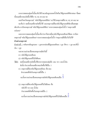 186
จากการทดลองสุมครั้งนี้จะเห็นไดวาจะหยิบลูกบอลครั้งใดก็จะไดลูกบอลสีเขียวเสมอ ซึ่งผล
ทั้งหมดที่อาจจะเกิดขึ้นไดคือ ข1, ข2, ข3 และ ข4
และถาสนใจเหตุการณ "หยิบไดลูกบอลสีเขียว” จะไดวาเหตุการณคือ ข1, ข2, ข3 และ ข4
จะเห็นวา ผลทั้งหมดที่อาจเกิดขึ้นได และเหตุการณที่จะหยิบไดลูกบอลสีเขียวเปนผลชุด
เดียวกัน เราเรียกเหตุการณ "หยิบไดลูกบอลสีเขียว" จากการทดลองสุมครั้งนี้วา "เหตุการณที่
แนนอน"
และจากการทดลองสุมครั้งนี้จะเห็นวาเราไมอาจที่จะหยิบไดลูกบอลสีแดงไดเลย เราเรียก
เหตุการณ "หยิบไดลูกบอลสีแดง" จากการทดลองสุมครั้งนี้วา "เหตุการณที่เปนไปไมได”
ตัวอยางเหตุการณ
ตัวอยางที่ 1
จงหาความนาจะเปนของเหตุการณตอไปนี้
หลับตาหยิบลูกบอล 1 ลูกจากกลองที่มีลูกบอลสีแดง 1 ลูก สีขาว 1 ลูก และสีน้ํา
เงิน 1 ลูก
(1) หยิบไดลูกบอลสีแดง
(2) หยิบไดลูกบอลที่ไมใชสีแดง
วิธีทํา
ดังนั้น จํานวนทั้งหมดที่อาจจะเกิดขึ้นไดเปน 3
ผลทั้งหมดที่อาจเกิดขึ้นไดจากการทดลองสุมคือ แดง ขาว และน้ําเงิน
(1) เหตุการณที่จะหยิบไดลูกบอลสีแดง คือ แดง
จํานวนผลที่เกิดในเหตุการณนี้เปน 1
ฉะนั้นความนาจะเปนของเหตุการณหยิบไดลูกบอลสีแดงเปน
(2) เหตุการณที่จะหยิบไดลูกบอลที่ไมใชสีแดง คือ
หยิบได ขาว และ น้ําเงิน
จํานวนผลที่เกิดขึ้นในเหตุการณเปน 2
ฉะนั้นความนาจะเปนของเหตุการณหยิบไดลูกบอลที่ไมใชสีแดงเปน
 