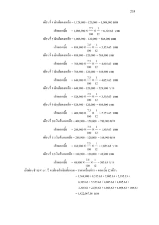 203
เดือนที่ 4 เงินตนคงเหลือ = 1,128,900 – 120,000 = 1,008,900 บาท
เสียดอกเบี้ย =
12
1
100
7.5
1,008,900 ×× = 6,305.63 บาท
เดือนที่ 5 เงินตนคงเหลือ = 1,008,900 – 120,000 = 888,900 บาท
เสียดอกเบี้ย =
12
1
100
7.5
888,900 ×× = 5,555.63 บาท
เดือนที่ 6 เงินตนคงเหลือ = 888,900 – 120,000 = 768,900 บาท
เสียดอกเบี้ย =
12
1
100
7.5
768,900 ×× = 4,805.63 บาท
เดือนที่ 7 เงินตนคงเหลือ = 768,900 – 120,000 = 648,900 บาท
เสียดอกเบี้ย =
12
1
100
7.5
648,900 ×× = 4,055.63 บาท
เดือนที่ 8 เงินตนคงเหลือ = 648,900 – 120,000 = 528,900 บาท
เสียดอกเบี้ย =
12
1
100
7.5
528,900 ×× = 3,305.63 บาท
เดือนที่ 9 เงินตนคงเหลือ = 528,900 – 120,000 = 408,900 บาท
เสียดอกเบี้ย =
12
1
100
7.5
408,900 ×× = 2,555.63 บาท
เดือนที่ 10 เงินตนคงเหลือ = 408,900 – 120,000 = 288,900 บาท
เสียดอกเบี้ย =
12
1
100
7.5
288,900 ×× = 1,805.63 บาท
เดือนที่ 11 เงินตนคงเหลือ = 288,900 – 120,000 = 168,900 บาท
เสียดอกเบี้ย =
12
1
100
7.5
168,900 ×× = 1,055.63 บาท
เดือนที่ 12 เงินตนคงเหลือ = 168,900 – 120,000 = 48,900 บาท
เสียดอกเบี้ย =
12
1
100
7.5
48,900 ×× = 305.63 บาท
เมื่อผอนชําระครบ 1 ป จะตองเสียเงินทั้งหมด = ราคาเครื่องจักร + ดอกเบี้ย 12 เดือน
= 1,368,900 + 8,555.63 + 7,805.63 + 7,055.63 +
6,305.63 + 5,555.63 + 4,805.63 + 4,055.63 +
3,305.63 + 2,555.63 + 1,805.63 + 1,055.63 + 305.63
= 1,422,067.56 บาท
 