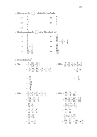 203
2. ใหเติมจํานวนลงใน แลวทําใหประโยคเปนจริง
2.1
8
6
2.2
6
6
2.3
8
12
2.4
3
5
2.5
8
7
3. ใหหาจํานวนมาเติมลงใน แลวทําใหประโยคเปนจริง
3.1
6
3
3.2
14
9
3.3
6
1
3.4
6
15
=
2
1
2
6
3
2 =
3.5
4
7
=
4
3
1 3.6
24
14
3.7
18
35
=
18
17
1 3.8
28
111
4. ใหหาผลลัพธตอไปนี้
1. วิธีทํา = 





++
35
20
35
14
7
3
2. วิธีทํา =
9
9
10
7
9
4
9
5
10
7
+=





++
=
35
34
35
15
35
34
57
53
35
34
7
3
+=+
×
×
=+ = 1
10
7
+
=
35
49
=
10
7
1
=
35
14
1
=
5
2
1
3. วิธีทํา =
5
2
5
5
8
7
8
8
5
3
+











++





× 4. วิธีทํา = 





−+
33
7
3
7
11
46
=
5
2
40
35
40
24
+



+ = 





−





×+
33
7
11
11
3
7
11
46
=
5
2
40
59
+ = 



−+
33
7
33
77
11
46
= 





×+
8
8
5
2
40
59
=
33
70
11
46
+
=
40
16
40
59
+ =
33
70
3
3
11
46
+



×
=
40
35
1
40
75
= =
33
70
33
138
+ =
33
208
=
33
10
6
 