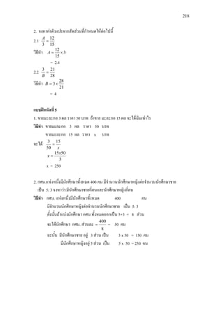 218
2. จงหาคาตัวแปรจากสัดสวนที่กําหนดใหตอไปนี้
2.1
15
12
3
=
A
วิธีทํา 3
15
12
×=A
= 2.4
2.2
28
213
=
B
วิธีทํา
21
28
3×=B
= 4
แบบฝกหัดที่ 5
1. ขายมะละกอ 3 ผล ราคา 50 บาท ถาขาย มะละกอ 15 ผล จะไดเงินเทาไร
วิธีทํา ขายมะละกอ 3 ผล ราคา 50 บาท
ขายมะละกอ 15 ผล ราคา x บาท
จะได
x
15
50
3
=
3
5015x
x =
x = 250
2. กศน.แหงหนึ่งมีนักศึกษาทั้งหมด 400 คน มีจํานวนนักศึกษาหญิงตอจํานวนนักศึกษาชาย
เปน 5: 3 จงหาวา มีนักศึกษาชายกี่คนและนักศึกษาหญิงกี่คน
วิธีทํา กศน. แหงหนึ่งมีนักศึกษาทั้งหมด 400 คน
มีจํานวนนักศึกษาหญิงตอจํานวนนักศึกษาชาย เปน 5: 3
ดั้งนั้นถาแบงนักศึกษา กศน.ทั้งหมดออกเปน 5+3 = 8 สวน
จะไดนักศึกษา กศน. สวนละ
8
400
= = 50 คน
ฉะนั้น มีนักศึกษาชาย อยู 3 สวน เปน 3 x 50 = 150 คน
มีนักศึกษาหญิงอยู 5 สวน เปน 5 x 50 = 250 คน
 