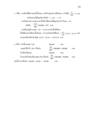 220
5. วิธีทํา นกนอยไดอัตราดอกเบี้ยรอยละ 3 ตอป แตถูกหักภาษีรอยละ 15 คิดเปน 45.03
100
15
=×
เทากับดอกเบี้ยที่ถูกหักภาษีแลว 3 – 0.45 = 2.55
นกนอยฝากเงิน 10,000 บาท สิ้นปจะไดดอกเบี้ยที่ถูกหักภาษี รอยละ 2.55
คิดเปน 255000,10
100
55.2
=× บาท
รวมมีเงินบัญชี 10,000 + 225 = 10,225 บาทในตนปที่สอง
สิ้นปที่สองจะไดดอกเบี้ยรอยละ 2.55 ของเงินฝากปที่สอง = 50.261255,10
100
55.2
=× บาท
ครบสองปจะมีเงินในบัญชี 10,255 + 261.50 = 10,516.50 บาท
6. วิธีทํา วีระซื้อรถยนต ราคา 200,000 บาท
ขายตอไดกําไร 20% เปนเงิน 000,40000,200
100
20
=× บาท
วีระมีเงินทั้งหมด 240,000 บาท
วีระเอาเงินไปเลนหุนขาดทุน 20% เปนเงิน 000,48000,240
100
20
=× บาท
ดังนั้นวีระเหลือเงิน 240,000 - 48,000 = 192,000 บาท
 