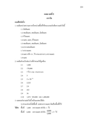 221
เฉลย บทที่ 5
การวัด
แบบฝกหัดที่ 1
1. จงเติมหนวยความยาวหรือหนวยพื้นที่ใหเหมาะสมกับขอความตอไปนี้
1.1 มิลลิเมตร
1.2 เซนติเมตร, เซนติเมตร, มิลลิเมตร
1.3 กิโลเมตร
1.4 เมตร, เมตร, กิโลเมตร
1.5 เซนติเมตร, เซนติเมตร, มิลลิเมตร
1.6 ตารางเซนติเมตร
1.7 ตารางเมตร
1.8 เมตร หรือ วา , ไร-งาน-ตารางวา, ตารางเมตร
1.9 เมตร
2. จงเติมคําลงในชองวางที่กําหนดใหถูกตอง
2.1 1,600
2.2 170,000
2.3 7 ไร 3 งาน 19 ตารางวา
2.4 5
2.5 2 x 10
10
2.6 2,222
2.7 2.9
2.8 432
2.9 38
2.10 1,072 938,000 และ 1,400,000
3. จงตอบคําถามตอไปนี้ พรอมแสดงวิธีทํา
1) สวนแหงหนึ่งมีพื้นที่ 4,800 ตารางเมตร คิดเปนพื้นที่กี่ไร
วิธีทํา พื้นที่ 1,600 ตารางเมตร เทากับ 1 ไร
พื้นที่ 4,800 ตารางเมตร เทากับ 3
600,1
800,4
= ไร
 