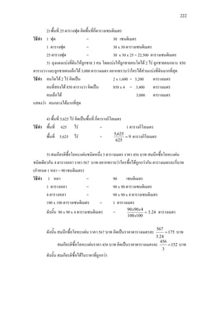 222
2) พื้นที่ 25 ตารางฟุต คิดพื้นที่กี่ตารางเซนติเมตร
วิธีทํา 1 ฟุต = 30 เซนติเมตร
1 ตารางฟุต = 30 x 30 ตารางเซนติเมตร
25 ตารางฟุต = 30 x 30 x 25 = 22,500 ตารางเซนติเมตร
3) ลุงแดงแบงที่ดินใหลูกชาย 3 คน โดยแบงใหลูกชายคนโตได 2 ไร ลูกชายคนกลาง 850
ตารางวา และลูกชายคนเล็กได 3,000 ตารางเมตร อยากทราบวาใครไดสวนแบงที่ดินมากที่สุด
วิธีทํา คนโตได 2 ไร คิดเปน 2 x 1,600 = 3,200 ตารางเมตร
คนที่สองได 850 ตารางวา คิดเปน 850 x 4 = 3,400 ตารางเมตร
คนเล็กได 3,000 ตารางเมตร
แสดงวา คนกลางไดมากที่สุด
4) พื้นที่ 5,625 ไร คิดเปนพื้นที่ กี่ตารางกิโลเมตร
วิธีทํา พื้นที่ 625 ไร = 1 ตารางกิโลเมตร
พื้นที่ 5,625 ไร = 9
625
625,5
= ตารางกิโลเมตร
5) สมเกียรติซื้อโลหะแผนชนิดหนึ่ง 3 ตารางเมตร ราคา 456 บาท สมนึกซื้อโลหะแผน
ชนิดเดียวกัน 4 ตารางหลา ราคา 567 บาท อยากทราบวาใครซื้อไดถูกกวากัน ตารางเมตรละกี่บาท
(กําหนด 1 หลา = 90 เซนติเมตร)
วิธีทํา 1 หลา = 90 เซนติเมตร
1 ตารางหลา = 90 x 90 ตารางเซนติเมตร
4 ตารางหลา = 90 x 90 x 4 ตารางเซนติเมตร
100 x 100 ตารางเซนติเมตร = 1 ตารางเมตร
ดังนั้น 90 x 90 x 4 ตารางเซนติเมตร = 24.3
100100
49090
=
x
xx
ตารางเมตร
ดังนั้น สมนึกซื้อโลหะแผน ราคา 567 บาท คิดเปนราคาตารางเมตรละ 175
24.3
567
= บาท
สมเกียรติซื้อโลหะแผนราคา 456 บาท คิดเปนราคาตารางเมตรละ 152
3
456
= บาท
ดังนั้น สมเกียรติซื้อไดในราคาที่ถูกกวา
 