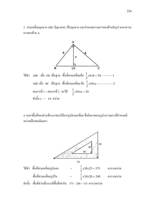 224
3. สามเหลี่ยมมุมฉาก ABC มีมุม BAC เปนมุมฉาก และกําหนดความยาวของดานดังรูป จงหาความ
ยาวของดาน A
วิธีทํา ABC เมื่อ AB เปนฐาน พื้นที่สามเหลี่ยมคือ 12486
2
1
−−−−−=xx
ABC เมื่อ BC เปนฐาน พื้นที่สามเหลี่ยม คือ 210
2
1
−−−−−−−xax
สมการที่ 1 = สมการที่ 2 จะได 2410
2
1
=xax
ดังนั้น a = 4.8 หนวย
4. จงหาพื้นที่ของสวนที่แรเงาของไมฉากรูปสามเหลี่ยม ซึ่งมีขนาดตามรูป (ความยาวที่กําหนดมี
หนวยเปนเซนติเมตร)
30
วิธีทํา พื้นที่สามเหลี่ยมรูปนอก = 3752530
2
1
=xx ตารางหนวย
พื้นที่สามเหลี่ยมรูปใน = 2402024
2
1
=xx ตารางหนวย
ดังนั้น พื้นที่สวนที่แรเงามีพื้นที่เทากับ 375 – 240 = 135 ตารางหนวย
 