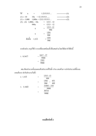 23
ให x = 1.2131313… -------------- (1)
(1) × 10 10x = 12.131313….. ---------------(2)
(1) × 1,000 1,000x = 1213.131313… ---------------(3)
(3) – (2) 1,000x – 10x = 1213 – 12
990x = 1213 – 12
x =
990
121213 −
x =
990
1201
ดังนั้น 312.1  =
990
1201
จากตัวอยาง สรุปไดวา การเปลี่ยนทศนิยมซ้ําเปนเศษสวนโดยวิธีลัด ทําไดดังนี้
1. 7134.0  =
9900
373417 −
=
9900
3383
เศษ เขียนจํานวนทั้งหมดลบดวยจํานวนที่ไมซ้ํา สวน แทนดวย 9 เทากับจํานวนที่ซ้ําและ
แทนดวย 0 เทากับจํานวนไมซ้ํา
2. 513.1  =
990
131315 −
=
990
1302
=
495
651
3. 3410.3  =
9900
31031043 −
=
9900
30733
แบบฝกหัดที่ 2
 