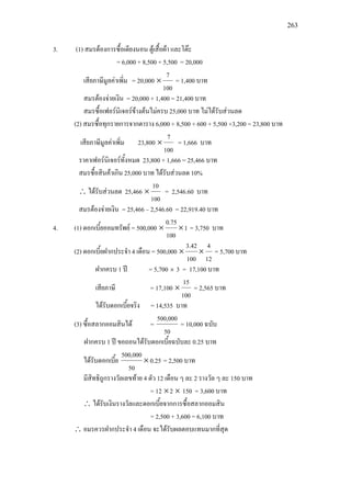 263
3. (1) สมรตองการซื้อเตียงนอน ตูเสื้อผา และโตะ
= 6,000 + 8,500 + 5,500 = 20,000
เสียภาษีมูลคาเพิ่ม = 20,000
100
7
× = 1,400 บาท
สมรตองจายเงิน = 20,000 + 1,400 = 21,400 บาท
สมรซื้อเฟอรนิเจอรขางตนไมครบ 25,000 บาท ไมไดรับสวนลด
(2) สมรซื้อทุกรายการจากตาราง 6,000 + 8,500 + 600 + 5,500 +3,200 = 23,800 บาท
เสียภาษีมูลคาเพิ่ม 23,800
100
7
× = 1,666 บาท
ราคาเฟอรนิเจอรทั้งหมด 23,800 + 1,666 = 25,466 บาท
สมรซื้อสินคาเกิน 25,000 บาท ไดรับสวนลด 10%
∴ ไดรับสวนลด 25,466
100
10
× = 2,546.60 บาท
สมรตองจายเงิน = 25,466 – 2,546.60 = 22,919.40 บาท
4. (1) ดอกเบี้ยออมทรัพย = 500,000 1
100
0.75
×× = 3,750 บาท
(2) ดอกเบี้ยฝากประจํา 4 เดือน = 500,000
12
4
100
3.42
×× = 5,700 บาท
ฝากครบ 1 ป = 5,700 × 3 = 17,100 บาท
เสียภาษี = 17,100
100
15
× = 2,565 บาท
ไดรับดอกเบี้ยจริง = 14,535 บาท
(3) ซื้อสลากออมสินได =
50
500,000
= 10,000 ฉบับ
ฝากครบ 1 ป ขอถอนไดรับดอกเบี้ยฉบับละ 0.25 บาท
ไดรับดอกเบี้ย 0.25
50
500,000
× = 2,500 บาท
มีสิทธิถูกรางวัลเลขทาย 4 ตัว 12 เดือน ๆ ละ 2 รางวัล ๆ ละ 150 บาท
= 12 ×2 × 150 = 3,600 บาท
∴ ไดรับเงินรางวัลและดอกเบี้ยจากการซื้อสลากออมสิน
= 2,500 + 3,600 = 6,100 บาท
∴ อมรควรฝากประจํา 4 เดือน จะไดรับผลตอบแทนมากที่สุด
 