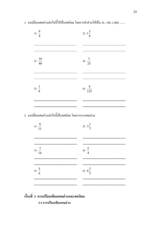 24
1. จงเปลี่ยนเศษสวนตอไปนี้ใหเปนทศนิยม โดยการทําสวนใหเปน 10 , 100 ,1,000, .......
1)
4
9
2)
4
3
1
........................................................... ............................................................
............................................................ ............................................................
3)
40
39
4)
25
7
............................................................ ............................................................
............................................................ ............................................................
5)
8
1
6)
125
8
............................................................ ............................................................
............................................................ ............................................................
2. จงเปลี่ยนเศษสวนตอไปนี้เปนทศนิยม โดยการหารเศษสวน
1)
11
9
2)
7
1
3
............................................................ ............................................................
............................................................ ............................................................
3)
16
7
4)
4
5
............................................................ ............................................................
............................................................ ............................................................
5)
6
5
6)
5
3
8
............................................................ ............................................................
............................................................ ............................................................
เรื่องที่ 3 การเปรียบเทียบเศษสวนและทศนิยม
3.1 การเปรียบเทียบเศษสวน
 