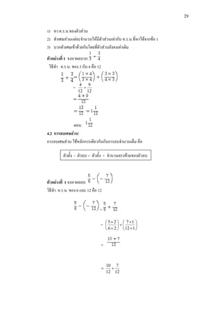 29
1) หา ค.ร.น.ของตัวสวน
2) ทําเศษสวนแตละจํานวนใหมีตัวสวนเทากับ ค.ร.น.ที่หาไดจากขอ 1
3) บวกตัวเศษเขาดวยกันโดยที่ตัวสวนยังคงเทาเดิม
ตัวอยางที่ 1 จงหาผลบวก
วิธีทํา ค.ร.น. ของ 3 กับ 4 คือ 12
=
12
9
12
4
+
ตอบ
4.2 การลบเศษสวน
การลบเศษสวน ใชหลักการเดียวกันกับการลบจํานวนเต็ม คือ
ตัวอยางที่ 1 จงหาผลลบ
วิธีทํา ค.ร.น. ของ 6 และ 12 คือ 12
=
= 





×
×
+





×
×
112
17
26
25
=
=
12
7
12
10
+
ตัวตั้ง - ตัวลบ = ตัวตั้ง + จํานวนตรงขามของตัวลบ
 