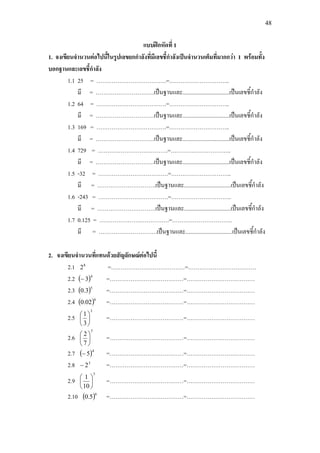 48
แบบฝกหัดที่ 1
1. จงเขียนจํานวนตอไปนี้ในรูปเลขยกกําลังที่มีเลขชี้กําลังเปนจํานวนเต็มที่มากกวา 1 พรอมทั้ง
บอกฐานและเลขชี้กําลัง
1.1 25 = ……………………………….=…………………………..
มี = ………………………….เปนฐานและ.................................เปนเลขชี้กําลัง
1.2 64 = ……………………………….=…………………………..
มี = ………………………….เปนฐานและ.................................เปนเลขชี้กําลัง
1.3 169 = ……………………………….=…………………………..
มี = ………………………….เปนฐานและ.................................เปนเลขชี้กําลัง
1.4 729 = ……………………………….=…………………………..
มี = ………………………….เปนฐานและ.................................เปนเลขชี้กําลัง
1.5 -32 = ……………………………….=…………………………..
มี = ………………………….เปนฐานและ.................................เปนเลขชี้กําลัง
1.6 -243 = ……………………………….=…………………………..
มี = ………………………….เปนฐานและ.................................เปนเลขชี้กําลัง
1.7 0.125 = ……………………………….=…………………………..
มี = ………………………….เปนฐานและ.................................เปนเลขชี้กําลัง
2. จงเขียนจํานวนที่แทนดวยสัญลักษณตอไปนี้
2.1 8
2 =…………………………………=………………………………
2.2 ( )4
3− =…………………………………=………………………………
2.3 ( )5
3.0 =…………………………………=………………………………
2.4 ( )6
02.0 =…………………………………=………………………………
2.5
3
3
1






=…………………………………=………………………………
2.6
3
7
2






=…………………………………=………………………………
2.7 ( )4
5− =…………………………………=………………………………
2.8 3
2− =…………………………………=………………………………
2.9
5
10
1






=…………………………………=………………………………
2.10 ( )6
5.0 =…………………………………=………………………………
 