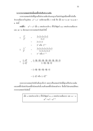 53
การหารเลขยกกําลังที่มีฐานเปนจํานวนเดียวกันและฐานไมเทากับศูนยมีเลขชี้กําลังเปน
จํานวนเต็มบวกในรูปของ
3.2 การหารเลขยกกําลังเมื่อเลขชี้กําลังเปนจํานวนเต็ม
m
a ÷ n
a จะพิจารณาเปน 3 กรณี คือ เมื่อ m > n , m = n และ m <
n ดังนี้
กรณีที่ 1 m
a ÷ n
a เมื่อ a แทนจํานวนใด ๆ ที่ไมใชศูนย m,n แทนจํานวนเต็มบวก
และ m > n พิจารณาการหารเลขยกกําลังตอไปนี้
1. 2
5
2
2
=
22
22222
×
××××
= 222 ××
= 3
2 หรือ 25
2 −
2.
7
5
3
3
=
33333
3333333
××××
××××××
= 2
3 หรือ 57
3 −
3. ( )
( )3
8
5
5
−
−
= ( )( )( )( )( )( )( )( )
( )( )( )555
55555555
−−−
−−−−−−−−
= ( )( )( )( )( )55555 −−−−−
= ( )5
5− หรือ ( ) 38
5
−
−
จากการหารเลขยกกําลังขางตนจะเห็นวา ผลหารเปนเลขยกกําลังที่มีฐานเปนจํานวนเดิม
และเลขชี้กําลังเทากับเลขชี้กําลังของตัวตั้ง ลบดวยเลขชี้กําลังของตัวหาร ซึ่งเปนไปตามสมบัติของ
การหารเลขยกกําลังดังนี้
เมื่อ a แทนจํานวนใด ๆ ที่ไมใชศูนย m , n แทนจํานวนเต็มบวก และ m > n
nm
aa ÷ = nm
a −
 
