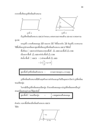 88
การหาพื้นที่ของรูปสี่เหลี่ยมดานขนาน
ถารูปสี่เหลี่ยมดานขนาน ABCD กําหนด a แทนความยาวของดาน AB และ b แทนความ
สูง DE
จากรูปที่ 1 ลากเสนทแยงมุม BD และลาก DE ใหตั้งฉากกับ AB ดังรูปที่ 2 เราสามารถ
ใชพื้นที่ของรูปสามเหลี่ยมหาสูตรพื้นที่ของรูปสี่เหลี่ยมดานขนาน ABCD ไดดังนี้
พื้นที่ของ ABCD เทากับผลบวกของพื้นที่  ABD และพื้นที่  CDB
เนื่องจาก พื้นที่  ABD เทากับ พื้นที่  CDB
ดังนั้น พื้นที่ ABCD = 2 เทาของพื้นที่  ABD
= 





××× ba
2
1
2
สูตรพื้นที่ รูปสี่เหลี่ยมดานขนาน = ความยาวของฐาน x ความสูง
รูปสี่เหลี่ยมดานขนานที่มีดานทุกดานยาวเทากันและมุมไมเปนมุมฉาก เรียกวา รูปสี่เหลี่ยม
ขนมเปยกปูน
ในกรณีเปนรูปสี่เหลี่ยมขนมเปยกปูน ถาลากเสนทแยงมุม แบงรูปสี่เหลี่ยมออกเปนรูป
สามเหลี่ยมสองรูป และไดสูตรดังนี้
สูตรพื้นที่ ขนมเปยกปูน = ×
2
1
ผลคูณของเสนทแยงมุม
ตัวอยาง จงหาพื้นที่ของสี่เหลี่ยมดานขนาน ABCD
วิธีทํา
 