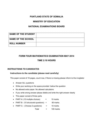 PUNTLAND STATE OF SOMALIA
MINISTRY OF EDUCATION
NATIONAL EXAMINATIONS BOARD
FORM FOUR MATHEMATICS EXAMINATION MAY 2014
TIME 2:10 HOURS
INSTRUCTIONS TO CANDIDATES
Instructions to the candidate (please read carefully)
This paper consist of 16 pages, count now, if there is missing please inform to the invigilator
 Answer ALL questions
 Write your working on the space provided below the question
 No allowed extra paper. No allowed calculators
 If you write wrong answer please delete and write the right answer clearly
 This paper consist of three parts
 PART A: (10 multiple choices) = 10 marks
 PART B: (10 structured questions) = 80 marks
 PART C: ( Choose 2 questions) = 10 marks
Total = 100 marks
NAME OF THE STUDENT
NAME OF THE SCHOOL
ROLL NUMBER
 