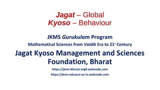 Jagat – Global
Kyoso – Behaviour
JKMS Gurukulam Program
Mathematical Sciences from Vaidik Era to 21st
Century
Jagat Kyoso Management and Sciences
Foundation, Bharat
https://jkms-bharat-org0.webnode.com
https://jkms-eduserv-ac-in.webnode.com
 