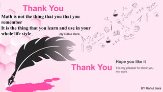 Math is not the thing that you that you
remember
It is the thing that you learn and use in your
whole life style.
Hope you like it
It is my pleaser to show you
my work
Thank You
-By Rahul Bera
BY Rahul Bera
Thank You
 