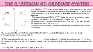 Y
-Y
-X
X
I Quadrant
III Quadrant
II Quadrant
IV Quadrant
(+,+)
(+,-)(-,-)
(-,+)
•Let X’OX and YOY’ be two perpendicular straight lines meeting at fixed point 0
then X’OX is called the x—axis and Y’OY is called the axis of y or y axis. Point
‘0’ is called the origin. x axis is known as abscissa and y—axis is known as
ordinate.
•The coordinate axes X’OX and Y’OY divide the plane into four parts called
quadrants, numbered I, II, III and IV anti-clockwise from OX.
•The coordinates of a point on the x-axis are of the form (x, 0), and of a point
on they— axis are of the from (0,y)
•The coordinates of a point on the x-axis are of the form (x, 0) and that of the point on the y-axis are (0, y).
9. The coordinates of the origin are (0, 0).
•10. The coordinates of a point are of the form (+ , +) in the first quadrant, (–, +) in the second quadrant, (–, –) in the
third quadrant and (+, –) in the fourth quadrant, where + denotes a positive real number and – denotes a negative real
number.
•11. If x ≠ y, then (x, y) ≠ (y, x), and (x, y) = (y, x), if x = y.
•Since, distance is always non-negative (Positive), we take only the positive
square root
 