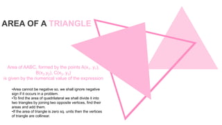•Area cannot be negative so, we shall ignore negative
sign if it occurs in a problem.
•To find the area of quadrilateral we shall divide it into
two triangles by joining two opposite vertices, find their
areas and add them.
•If the area of triangle is zero sq. units then the vertices
of triangle are collinear.
Area of AABC, formed by the points A(x1, y1),
B(x2,y2), C(x3, y3)
is given by the numerical value of the expression
AREA OF A TRIANGLE
 
