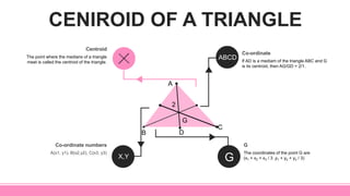 CENIROID OF A TRIANGLE
If AD is a mediam of the triangle ABC and G
is its centroid, then AG/GD = 2/1.
Co-ordinate
The coordinates of the point G are
(x1 + x2 + x3 / 3 ,y1 + y2 + y3 / 3)
G
A(x1, y1), B(x2,y2), C(x3, y3)
Co-ordinate numbers
The point where the medians of a triangle
meet is called the centroid of the triangle.
Centroid
A
DB
C
ABCD
X,Y G
G
2
 