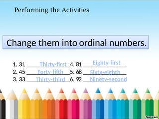 Change them into ordinal numbers.
1. 31 ______________4. 81 ______________
2. 45 ______________5. 68 ______________
3. 33 ______________6. 92 ______________
Performing the Activities
Thirty-first
Forty-fifth
Thirty-third
Eighty-first
Sixty-eighth
Ninety-second
 
