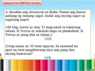 Applying to New and Other Situations
A. Basahin ang sitwasyon sa ibaba. Punan ang bawat
patlang ng tamang sagot. Isulat ang inyong sagot sa
sagutang papel.
1)Si Gng. Loren ay may 35 mag-aaral sa kaniyang
talaan. Si Teresa ay nakatala bago sa pinakahuli. Si
Teresa ay pang ilan sa talaan ?
34th
2)Ang nanay ay 50 taon ngayon. Sa susunod na
apat na taon ipagdiriwang niya ang pang ilan
niyang kaarawan?
54th
 