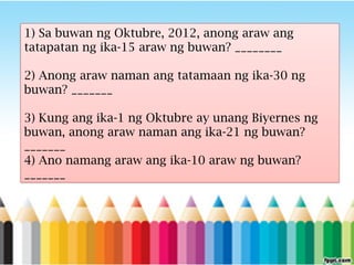 1) Sa buwan ng Oktubre, 2012, anong araw ang
tatapatan ng ika-15 araw ng buwan? ________
2) Anong araw naman ang tatamaan ng ika-30 ng
buwan? _______
3) Kung ang ika-1 ng Oktubre ay unang Biyernes ng
buwan, anong araw naman ang ika-21 ng buwan?
_______
4) Ano namang araw ang ika-10 araw ng buwan?
_______
 