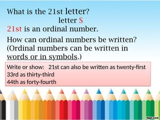 What is the 21st letter?
letter S
21st is an ordinal number.
How can ordinal numbers be written?
(Ordinal numbers can be written in
words or in symbols.)
Write or show: 21st can also be written as twenty-first
33rd as thirty-third
44th as forty-fourth
 