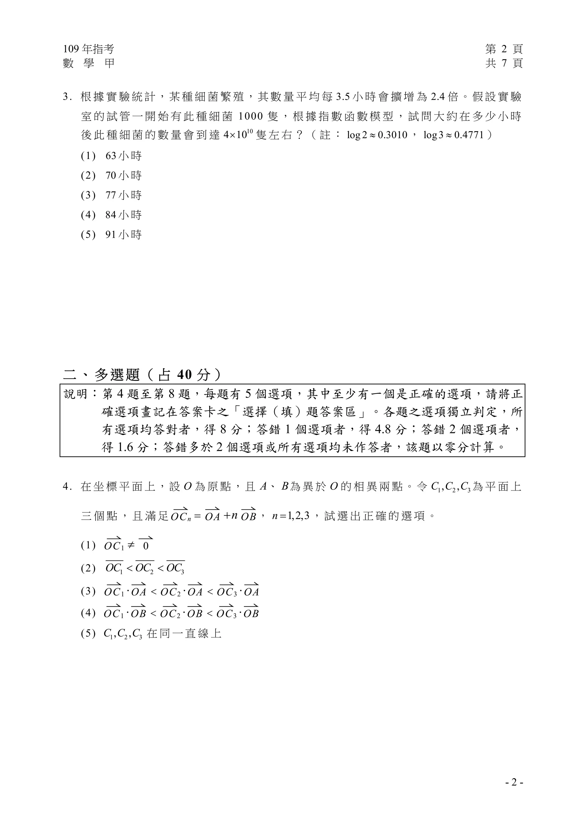 109 年指考 第 2 頁
數 學 甲 共 7 頁
- 2 -
3. 根 據 實 驗 統 計，某 種 細 菌 繁 殖，其 數 量 平 均 每 3.5 小 時 會 擴 增 為 2.4 倍。假 設 實 驗
室 的 試 管 一 開 始 有 此 種 細 菌 1000 隻 ， 根 據 指 數 函 數 模 型 ， 試 問 大 約 在 多 少 小 時
後 此 種 細 菌 的 數 量 會 到 達 10
4 10 隻 左 右 ？ （ 註 ： log 2 0.3010 ， log3 0.4771 ）
(1) 63 小 時
(2) 70 小 時
(3) 77 小 時
(4) 84 小 時
(5) 91 小 時
二、多選題（占 40 分）
說明：第 4 題至第 8 題，每題有 5 個選項，其中至少有一個是正確的選項，請將正
確選項畫記在答案卡之「選擇（填）題答案區」。各題之選項獨立判定，所
有選項均答對者，得 8 分；答錯 1 個選項者，得 4.8 分；答錯 2 個選項者，
得 1.6 分；答錯多於 2 個選項或所有選項均未作答者，該題以零分計算。
4. 在 坐 標 平 面 上，設 O 為 原 點，且 A、 B為 異 於 O 的 相 異 兩 點。令 1 2 3, ,C C C 為 平 面 上
三 個 點 ， 且 滿 足

OCn 

OA n

OB， 1,2,3n  ， 試 選 出 正 確 的 選 項 。
(1)

OC1 

0
(2) 1 2 3OC OC OC 
(3)

OC1·

OA 

OC2·

OA 

OC3·

OA
(4)

OC1·

OB 

OC2·

OB 

OC3·

OB
(5) 1 2 3, ,C C C 在 同 一 直 線 上
 