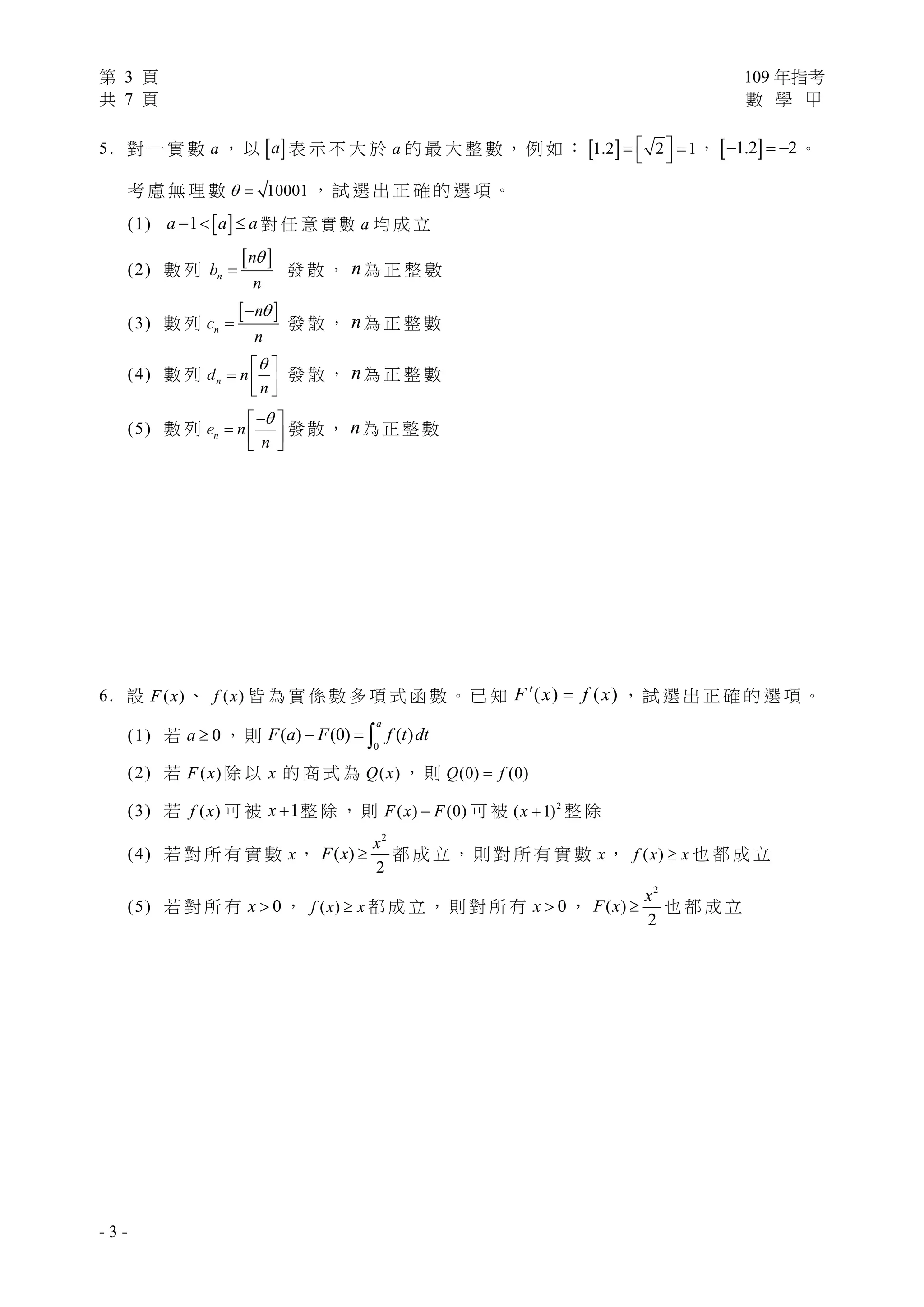 第 3 頁 109 年指考
共 7 頁 數 學 甲
- 3 -
5. 對 一 實 數 a ， 以  a 表 示 不 大 於 a 的 最 大 整 數 ， 例 如 ：  1.2 2 1    ，  1.2 2   。
考 慮 無 理 數 10001  ， 試 選 出 正 確 的 選 項 。
(1)  1a a a   對 任 意 實 數 a 均 成 立
(2) 數 列
 
n
n
b
n

 發 散 ， n為 正 整 數
(3) 數 列
 
n
n
c
n

 發 散 ， n為 正 整 數
(4) 數 列 nd n
n
 
  
 
發 散 ， n為 正 整 數
(5) 數 列 ne n
n
 
  
 
發 散 ， n為 正 整 數
6. 設 ( )F x 、 ( )f x 皆 為 實 係 數 多 項 式 函 數 。 已 知 ( ) ( )F x f x  ， 試 選 出 正 確 的 選 項 。
(1) 若 0a  ， 則
0
( ) (0) ( )
a
F a F f t dt  
(2) 若 ( )F x 除 以 x 的 商 式 為 ( )Q x ， 則 (0) (0)Q f
(3) 若 ( )f x 可 被 1x  整 除 ， 則 ( ) (0)F x F 可 被 2
( 1)x  整 除
(4) 若 對 所 有 實 數 x，
2
( )
2
x
F x  都 成 立 ， 則 對 所 有 實 數 x， ( )f x x 也 都 成 立
(5) 若 對 所 有 0x  ， ( )f x x 都 成 立 ， 則 對 所 有 0x  ，
2
( )
2
x
F x  也 都 成 立
 