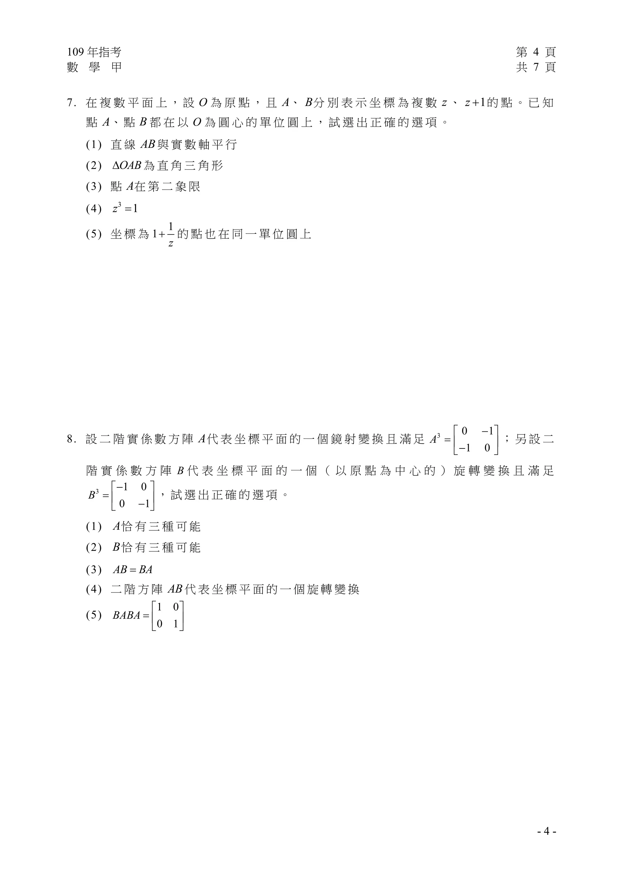 109 年指考 第 4 頁
數 學 甲 共 7 頁
- 4 -
7. 在 複 數 平 面 上 ， 設 O 為 原 點 ， 且 A、 B分 別 表 示 坐 標 為 複 數 z 、 1z  的 點 。 已 知
點 A、 點 B 都 在 以 O 為 圓 心 的 單 位 圓 上 ， 試 選 出 正 確 的 選 項 。
(1) 直 線 AB 與 實 數 軸 平 行
(2) OAB 為 直 角 三 角 形
(3) 點 A在 第 二 象 限
(4) 3
1z 
(5) 坐 標 為
1
1
z
 的 點 也 在 同 一 單 位 圓 上
8. 設 二 階 實 係 數 方 陣 A代 表 坐 標 平 面 的 一 個 鏡 射 變 換 且 滿 足 3 0 1
1 0
A
 
   
； 另 設 二
階 實 係 數 方 陣 B 代 表 坐 標 平 面 的 一 個 （ 以 原 點 為 中 心 的 ） 旋 轉 變 換 且 滿 足
3 1 0
0 1
B
 
   
， 試 選 出 正 確 的 選 項 。
(1) A恰 有 三 種 可 能
(2) B恰 有 三 種 可 能
(3) AB BA
(4) 二 階 方 陣 AB 代 表 坐 標 平 面 的 一 個 旋 轉 變 換
(5)
1 0
0 1
BABA
 
  
 
 