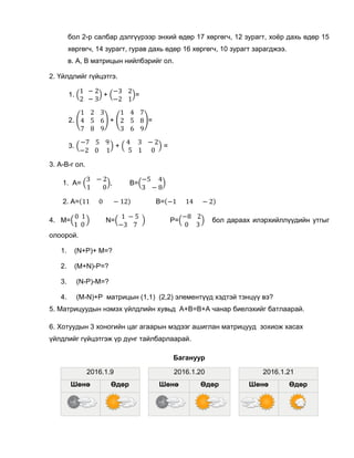 бол 2-р салбар дэлгүүрээр энхий өдөр 17 хөргөгч, 12 зурагт, хоёр дахь өдөр 15
хөргөгч, 14 зурагт, гурав дахь өдөр 16 хөргөгч, 10 зурагт зарагджээ.
в. A, B матрицын нийлбэрийг ол.
2. Үйлдлийг гүйцэтгэ.
1. (
1 − 2
2 − 3
) + (
−3 2
−2 1
)=
2. (
1 2 3
4 5 6
7 8 9
) + (
1 4 7
2 5 8
3 6 9
)=
3. (
−7 5 9
−2 0 1
) + (
4 3 − 2
5 1 0
) =
3. A-B-г ол.
1. А= (
3 − 2
1 0
), B=(
−5 4
3 − 8
)
2. A=(11 0 − 12) B=(−1 14 − 2)
4. M=(
0 1
1 0
) N=(
1 − 5
−3 7
) P=(
−8 2
0 3
) бол дараах илэрхийллүүдийн утгыг
олоорой.
1. (N+P)+ M=?
2. (M+N)-P=?
3. (N-P)-M=?
4. (M-N)+P матрицын (1,1) (2,2) элементүүд хэдтэй тэнцүү вэ?
5. Матрицуудын нэмэх үйлдлийн хувьд A+B=B+A чанар биелэхийг батлаарай.
6. Хотуудын 3 хоногийн цаг агаарын мэдээг ашиглан матрицууд зохиож хасах
үйлдлийг гүйцэтгэж үр дүнг тайлбарлаарай.
Багануур
2016.1.9
Шөнө Өдөр
2016.1.20
Шөнө Өдөр
2016.1.21
Шөнө Өдөр
 