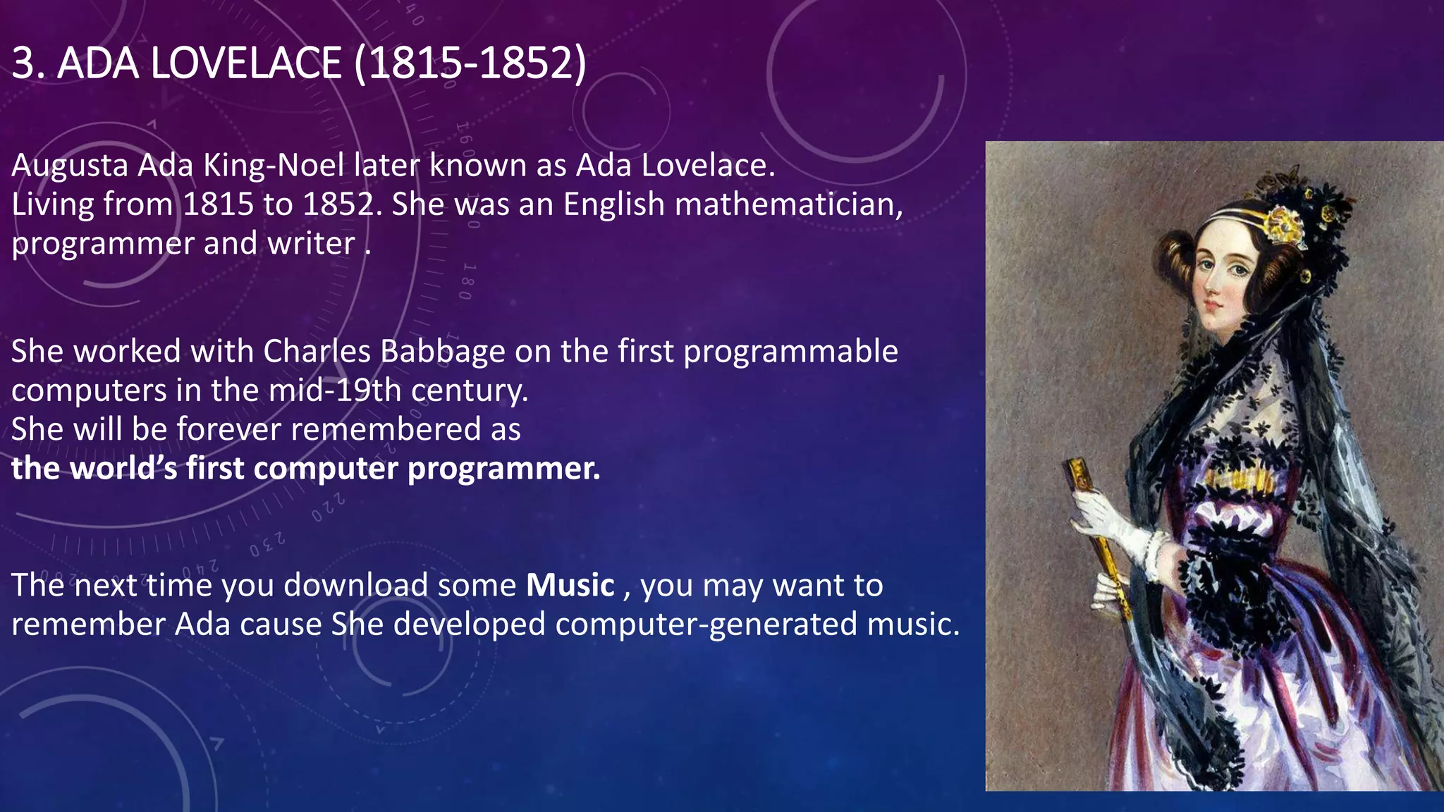 3. ADA LOVELACE (1815-1852)
Augusta Ada King-Noel later known as Ada Lovelace.
Living from 1815 to 1852. She was an English mathematician,
programmer and writer .
She worked with Charles Babbage on the first programmable
computers in the mid-19th century.
She will be forever remembered as
the world’s first computer programmer.
The next time you download some Music , you may want to
remember Ada cause She developed computer-generated music.
 