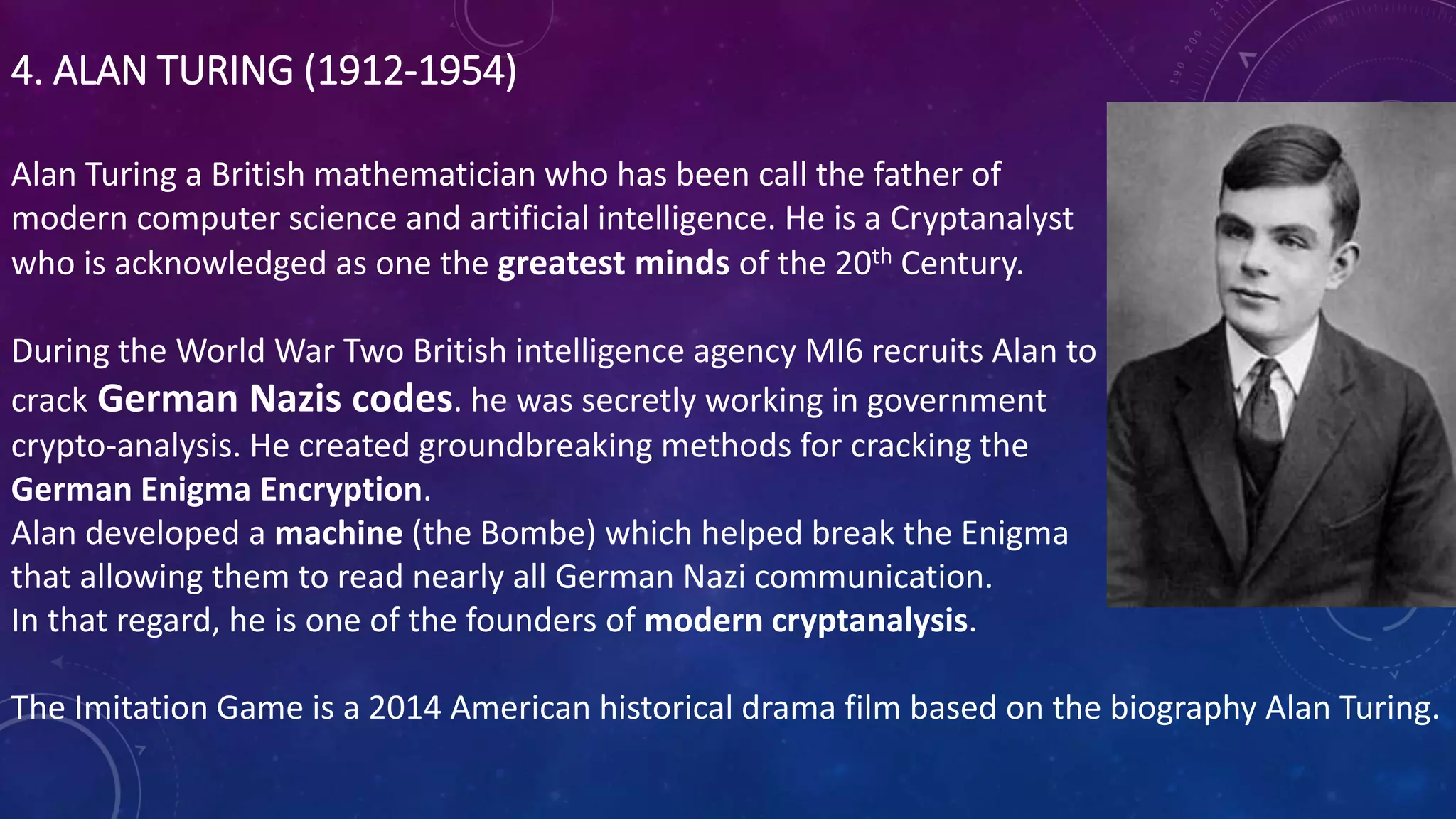 4. ALAN TURING (1912-1954)
Alan Turing a British mathematician who has been call the father of
modern computer science and artificial intelligence. He is a Cryptanalyst
who is acknowledged as one the greatest minds of the 20th Century.
During the World War Two British intelligence agency MI6 recruits Alan to
crack German Nazis codes. he was secretly working in government
crypto-analysis. He created groundbreaking methods for cracking the
German Enigma Encryption.
Alan developed a machine (the Bombe) which helped break the Enigma
that allowing them to read nearly all German Nazi communication.
In that regard, he is one of the founders of modern cryptanalysis.
The Imitation Game is a 2014 American historical drama film based on the biography Alan Turing.
 
