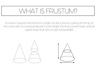 WHAT IS FRUSTUM?
A frustum may be formed from a right circular cone by cutting off the tip of
the cone with a cut perpendicular to the height, forming a lower base and an
upper base that are circular and parallel.
 