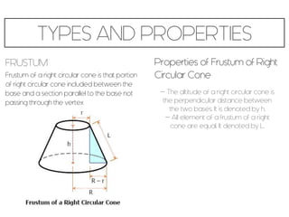 TYPES AND PROPERTIES
FRUSTUM
Frustum of a right circular cone is that portion
of right circular cone included between the
base and a section parallel to the base not
passing through the vertex
Properties of Frustum of Right
Circular Cone
- The altitude of a right circular cone is
the perpendicular distance between
the two bases. It is denoted by h.
- All element of a frustum of a right
cone are equal. It denoted by L.
 