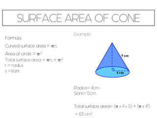 SURFACE AREA OF CONE
Formula
Curved surface area = πrs
Area of circle = πr2
Total surface area = πrs + πr2
r = radius
s =slant
Example :
Radius= 4cm
Slant= 5cm
Total surface area= (π x 4 x 5) + (π x 42)
= 113.1 cm2
 