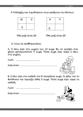 Μαθηματικά Δ΄ τεύχος
10
4. Υπολογίζω και συμπληρώνω τους αριθμούς που λείπουν:
Όλα μαζί είναι 20 Όλα μαζί είναι 20
5. Λύνω τα προβληματάκια:
Α. O Μίκυ είχε στο ψυγείο του 13 αυγά. Για να φτιάξει ένα
γλυκό χρησιμοποίησε 7 αυγά. Πόσα αυγά έχει τώρα ο Μίκυ
στο ψυγείο;
Λύση: ………………………………………..
Απάντηση: ………………………………………………………………
Β. Η Μίνι είχε στο καλάθι της 8 πασχαλινά αυγά. Οι φίλοι της τη
βοήθησαν και έφτιαξε άλλα 5 αυγά. Πόσα αυγά έχει τώρα το
καλάθι;
Λύση: ………………………………………..
Απάντηση: …………………………………………………………………
12 3
2
9 7
2
 