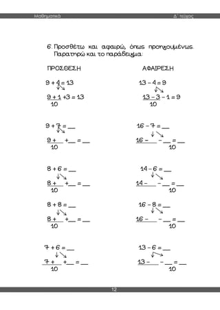 Μαθηματικά Δ΄ τεύχος
12
6. Προσθέτω και αφαιρώ, όπως προηγουμένως.
Παρατηρώ και το παράδειγμα:
ΠΡΟΣΘΕΣΗ ΑΦΑΙΡΕΣΗ
9 + 4 = 13 13 – 4 = 9
9 + 1 +3 = 13 13 – 3 – 1 = 9
10 10
9 + 7 = __ 16 – 7 = __
9 + +__ = __ 16 – – __ = __
10 10
8 + 6 = __ 14 – 6 = __
8 + +__ = __ 14 – – __ = __
10 10
8 + 8 = __ 16 – 8 = __
8 + +__ = __ 16 – – __ = __
10 10
7 + 6 = __ 13 – 6 = __
7 + +__ = __ 13 – – __ = __
10 10
 