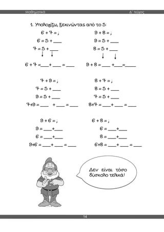 Μαθηματικά Δ΄ τεύχος
14
1. Υπολογίζω, ξεκινώντας από το 5:
6 + 7 = ; 9 + 8 = ;
6 = 5 + ___ 9 = 5 + ___
7 = 5 + ___ 8 = 5 + ___
6 + 7 =___+ ___ = ___ 9 + 8 = ___ +___=____
7 + 9 = ; 8 + 7 = ;
7 = 5 + ___ 8 = 5 + ___
9 = 5 + ___ 7 = 5 + ___
7+9 = ___ + ___ = ___ 8+7 = ___+ ___ = ___
9 + 6 = ; 6 + 8 = ;
9 = ___+___ 6 = ___+___
6 = ___+___ 8 = ___+___
9+6 = ___+ ___ = ___ 6+8 = ___+ ___ = ___
Δεν είναι τόσο
δύσκολο τελικά!
 