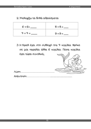 Εκπαιδευτήρια Γ.Ζώη Α΄Δημοτικού
15
2. Υπολογίζω τα διπλά αθροίσματα:
6 + 6= ____ 8 + 8 = ___
7 + 7 = ____ 9 + 9 = ___
3. Η Άριελ έχει στη συλλογή της 7 κοχύλια. Βρήκε
σε μία παραλία άλλα 6 κοχύλια. Πόσα κοχύλια
έχει τώρα συνολικά;
Λύση:..........................................................................................
Απάντηση:....................................................................................
 