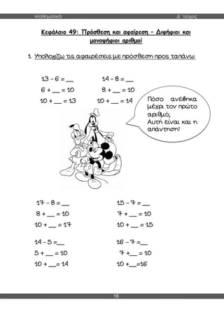 Μαθηματικά Δ΄ τεύχος
16
Κεφάλαιο 49: Πρόσθεση και αφαίρεση – Διψήφιοι και
μονοψήφιοι αριθμοί
1. Υπολογίζω τις αφαιρέσεις με πρόσθεση προς ταπάνω:
13 – 6 = __ 14 – 8 = __
6 + __ = 10 8 + __ = 10
10 + __ = 13 10 + __ = 14
17 – 8 = __ 15 – 7 = __
8 + __ = 10 7 + __ = 10
10 + __ = 17 10 + __ = 15
14 – 5 =__ 16 – 7 =__
5 + __ = 10 7 +__ = 10
10 + __= 14 10 +__=16
Πόσο ανέβηκα
μέχρι τον πρώτο
αριθμό;
Αυτή είναι και η
απάντηση!
 