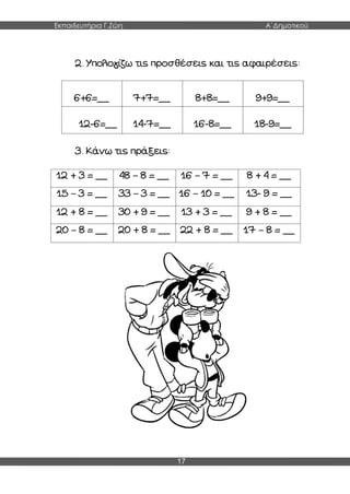 Εκπαιδευτήρια Γ.Ζώη Α΄Δημοτικού
17
2. Υπολογίζω τις προσθέσεις και τις αφαιρέσεις:
6+6=__ 7+7=__ 8+8=__ 9+9=__
12-6=__ 14-7=__ 16-8=__ 18-9=__
3. Κάνω τις πράξεις:
12 + 3 = __ 48 – 8 = __ 16 – 7 = __ 8 + 4 = __
15 – 3 = __ 33 – 3 = __ 16 – 10 = __ 13- 9 = __
12 + 8 = __ 30 + 9 = __ 13 + 3 = __ 9 + 8 = __
20 – 8 = __ 20 + 8 = __ 22 + 8 = __ 17 – 8 = __
 