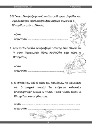 Εκπαιδευτήρια Γ.Ζώη Α΄Δημοτικού
19
3.Ο Πήτερ Παν μάζεψε από το δάσος 8 τριαντάφυλλα και
9 μαργαρίτες. Πόσα λουλούδια μάζεψε συνολικά ο
Πήτερ Παν από το δάσος;
Λύση: ..................................................................................
Απάντηση: ................................................................
4. Από τα λουλούδια που μάζεψε ο Πήτερ Παν έδωσε τα
7 στην Τίγκερμπελ. Πόσα λουλούδια έχει τώρα ο
Πήτερ Παν;
Λύση: ..................................................................................
Απάντηση: ..........................................................
5. Ο Πήτερ Παν και οι φίλοι του ταξίδεψαν το καλοκαίρι
σε 5 μαγικά νησιά! Το επόμενο καλοκαίρι
επισκέφτηκαν ακόμα 6 νησιά. Πόσα νησιά είδαν ο
Πήτερ Παν και οι φίλοι του;
Λύση: ..............................................................................................
Απάντηση: ....................................................................................
 