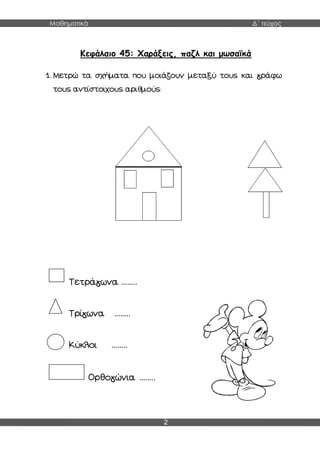 Μαθηματικά Δ΄ τεύχος
2
Κεφάλαιο 45: Χαράξεις, παζλ και μωσαϊκά
1. Μετρώ τα σχήματα που μοιάζουν μεταξύ τους και γράφω
τους αντίστοιχους αριθμούς:
Τετράγωνα ……..
Τρίγωνα ……..
Κύκλοι ……..
Ορθογώνια ……..
 