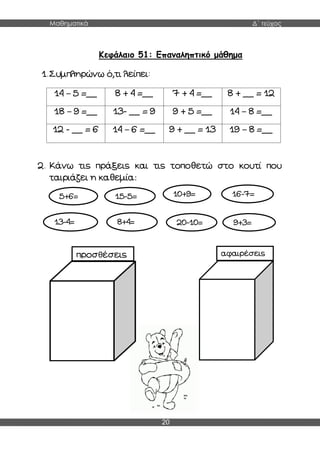Μαθηματικά Δ΄ τεύχος
20
Κεφάλαιο 51: Επαναληπτικό μάθημα
1.Συμπληρώνω ό,τι λείπει:
14 – 5 =__ 8 + 4 =__ 7 + 4 =__ 8 + __ = 12
18 – 9 =__ 13- __ = 9 9 + 5 =__ 14 – 8 =__
12 - __ = 6 14 – 6 =__ 9 + __ = 13 19 – 8 =__
2. Κάνω τις πράξεις και τις τοποθετώ στο κουτί που
ταιριάζει η καθεμία:
5+6= 15-5= 10+9= 16-7=
8+4=
13-4= 20-10= 9+3=
προσθέσεις αφαιρέσεις
 