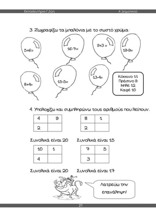 Εκπαιδευτήρια Γ.Ζώη Α΄Δημοτικού
21
3. Ζωγραφίζω τα μπαλόνια με το σωστό χρώμα:
4. Υπολογίζω και συμπληρώνω τους αριθμούς που λείπουν.
Συνολικά είναι 20 Συνολικά είναι 15
Συνολικά είναι 20 Συνολικά είναι 17
4 9
2
8 1
2
10 1
4
7 5
3
Λατρεύω την
επανάληψη!
5+6= 16-7=
9+3 =
8+4=
15-5=
13-4=
19-9=
Κόκκινο 11
Πράσινο 9
Μπλε 12
Καφέ 10
 