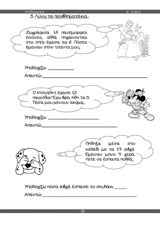 Μαθηματικά Δ΄ τεύχος
22
5. Λύνω τα προβληματάκια:
Υπολογίζω: ____________
Απαντώ:_________________________________________________
Υπολογίζω: ___________________
Απαντώ:____________________________
Υπολογίζω πόσα αβγά έσπασε το σκυλάκι:______
Απαντώ:____________________________________________
Ζωγράφισα 14 πανέμορφες
εικόνες, αλλά πηγαίνοντας
στο σπίτι έχασα τις 6. Πόσες
έμειναν στην τσάντα μου;
Ο Ντόναλντ έχασε 13
παιχνίδια! Έχω βρει ήδη τα 5.
Πόσα μου μένουν ακόμα;
Πήδηξα μέσα στο
καλάθι με τα 17 αβγά.
Έμειναν μόνο 7 γερά.
Λέτε να έσπασα πολλά;
 