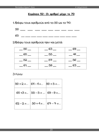 Εκπαιδευτήρια Γ.Ζώη Α΄Δημοτικού
23
Kεφάλαιο 52: Οι αριθμοί μέχρι το 70
1.Γράφω τους αριθμούς από το 50 ως το 70:
50 ___ ___ ___ ___ ___ ___ ___ ___ ___
60 __ ___ ___ ___ ___ ___ ___ ___ ___ ___
2.Γράφω τους αριθμούς πριν και μετά:
__ 50 __ __ 63 __ __ 69 __
__ 60 __ __ 55 __ __ 44 __
__ 52 __ __ 57 __ __ 56 __
__ 61 __ __ 59 __ __ 63 __
3.Λύνω:
50 + 2 =.... 64 – 4 =.... 50 + 5 =.....
60 +3 =… 55 – 5 = …. 69 – 9 =…..
62 – 2 =..... 50 + 4 =.... 67 – 7 =....
 
